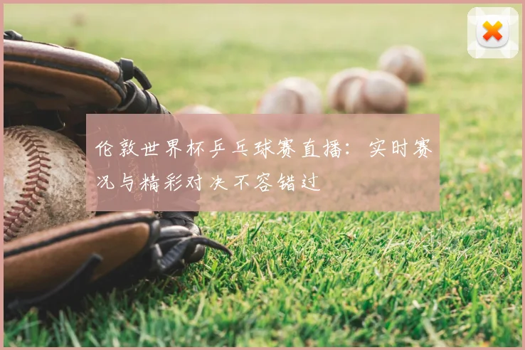 伦敦世界杯乒乓球赛直播：实时赛况与精彩对决不容错过