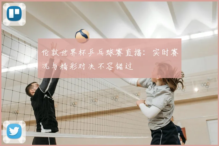 伦敦世界杯乒乓球赛直播：实时赛况与精彩对决不容错过