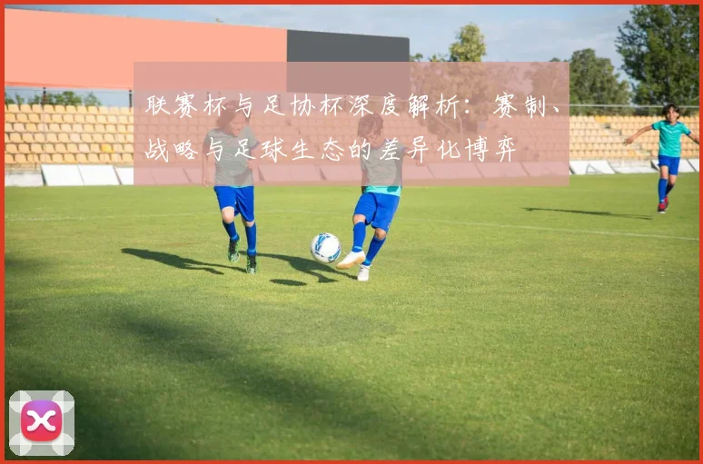 联赛杯与足协杯深度解析:赛制、战略与足球生态的差异化博弈