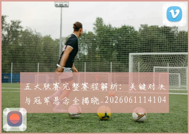 五大联赛完整赛程解析：关键对决与冠军悬念全揭晓_20260611141044